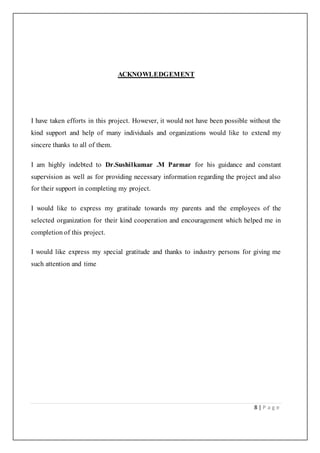 8 | P a g e
ACKNOWLEDGEMENT
I have taken efforts in this project. However, it would not have been possible without the
kind support and help of many individuals and organizations would like to extend my
sincere thanks to all of them.
I am highly indebted to Dr.Sushilkumar .M Parmar for his guidance and constant
supervision as well as for providing necessary information regarding the project and also
for their support in completing my project.
I would like to express my gratitude towards my parents and the employees of the
selected organization for their kind cooperation and encouragement which helped me in
completion of this project.
I would like express my special gratitude and thanks to industry persons for giving me
such attention and time
 