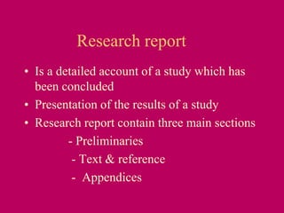 Research report
• Is a detailed account of a study which has
been concluded
• Presentation of the results of a study
• Research report contain three main sections
- Preliminaries
- Text & reference
- Appendices
 