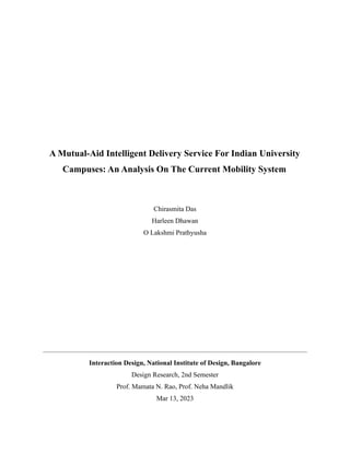 A Mutual-Aid Intelligent Delivery Service For Indian University
Campuses: An Analysis On The Current Mobility System
Chirasmita Das
Harleen Dhawan
O Lakshmi Prathyusha
Interaction Design, National Institute of Design, Bangalore
Design Research, 2nd Semester
Prof. Mamata N. Rao, Prof. Neha Mandlik
Mar 13, 2023
 