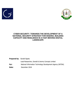 CYBER SECURITY: TOWARDS THE DEVELOPMENT OF A
NATIONAL SECURITY STRATEGY FOR NIGERIA. BUILDING
CAPACITY AND RESILIENCE IN A FAST-MOVING DIGITAL
LANDSCAPE
Prepared by: Gerald Ogoko
Lead Researcher, Gerald & Jeremy Concept Limited
For: National Information Technology Development Agency (NITDA)
Date: December 2018
 