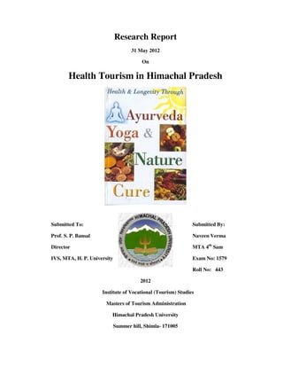 Research Report
                                    31 May 2012

                                         On

        Health Tourism in Himachal Pradesh




Submitted To:                                                Submitted By:

Prof. S. P. Bansal                                           Naveen Verma

Director                                                     MTA 4th Sam

IVS, MTA, H. P. University                                   Exam No: 1579

                                                             Roll No: 443

                                        2012

                     Institute of Vocational (Tourism) Studies

                       Masters of Tourism Administration

                         Himachal Pradesh University

                             Summer hill, Shimla- 171005
 