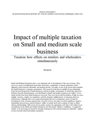 INDUS UNIVERSITY
BUSINESS RESEARCH REPORT BY JAWAD AHMED AND OSAMA SIDDIQQUI, BBA 6TH
Impact of multiple taxation
on Small and medium scale
business
Taxation how effects on retailers and wholesalers
simultaneously
04-Jan-16
Small and Medium Enterprises play a very important role in development of the any economy. They
serve as a source of employment generation, innovation, competition, economic dynamism which
ultimately lead to poverty alleviation and national growth. Tax policy is one of the factors that constitute
the Small businesses’ economic environment. This research work tries to establish if any relationship
exists between the growth of Small businesses and the tax policy environment in which they operate in
Pakistan, Karachi. Questionnaires were distributed to Small and medium businesses in Caliber, It was
found out that from most Small businesses surveyed; They were faced with the problem of high tax rates,
multiple taxation, complex tax regulations and lack of proper enlightenment or education about tax
related issues. Although there was a general perception that tax is an important source of fund for
development of the economy and provision of social services, the study revealed a significant negative
relationship between taxes and the business’ ability to sustain itself and to expand. In order to obtain
vibrant and flourishing SME sector,the tax policy needs to be appropriate such that it will neither be an
encumbrance to the Small and medium businesses nor discourage voluntary compliance. A suggested
solution is by increasing tax incentives through reducing tax rates and increasing tax authorities’ support
services towards small and medium enterprises.
 