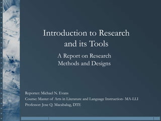 Introduction to Research
and its Tools
Reporter: Michael N. Evans
Course: Master of Arts in Literature and Language Instruction- MA-LLI
Professor: Jose Q. Macabalug, DTE
A Report on Research
Methods and Designs
 