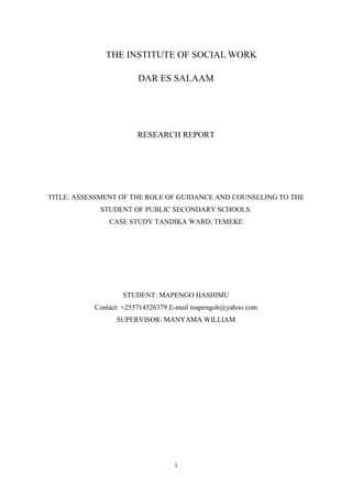 i
THE INSTITUTE OF SOCIAL WORK
DAR ES SALAAM
RESEARCH REPORT
TITLE: ASSESSMENT OF THE ROLE OF GUIDANCE AND COUNSELING TO THE
STUDENT OF PUBLIC SECONDARY SCHOOLS.
CASE STUDY TANDIKA WARD, TEMEKE
STUDENT: MAPENGO HASHIMU
Contact: +255714526379 E-mail mapengoh@yahoo.com
SUPERVISOR: MANYAMA WILLIAM
 