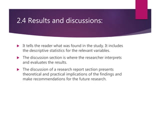 2.4 Results and discussions:
 It tells the reader what was found in the study. It includes
the descriptive statistics for the relevant variables.
 The discussion section is where the researcher interprets
and evaluates the results.
 The discussion of a research report section presents
theoretical and practical implications of the findings and
make recommendations for the future research.
 