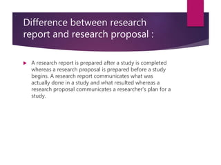 Difference between research
report and research proposal :
 A research report is prepared after a study is completed
whereas a research proposal is prepared before a study
begins. A research report communicates what was
actually done in a study and what resulted whereas a
research proposal communicates a researcher's plan for a
study.
 