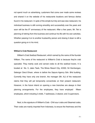- 9 -
not spend much on advertising, customers that come over made some reviews
and shared it on the website of his restaurants locations and famous dishes
found in his restaurant. In spite of the simple but tidy and sea-view restaurant, his
individual business is still running smoothly and successfully over the years and
soon will be the 9th
anniversary of the restaurant. After a few years, Mr. Tek is
planning of retiring from this business and continue his life with his own activities.
Whether passing it on to another trustworthy person and closing it down is still a
question going on in his mind.
William’s Crab Restaurant
William's Crab Seafood Restaurant, which named by the name of the founder
William. The name of the restaurant is William's Crab is because they're crab
specialist. They mainly cook and served crabs to all the seafood lovers. It is
located at No. 5, Jalan Tasik, The Mines Resort City, 43300, Sri Kembangan,
Selangor Darul Ehsan, where is before the Sapura Agency Sdn. Bhd building.
Currently they have only one branch, the manager (Mr. AJ) of the restaurant
claims that they will yet temporarily concentrate on their present restaurant.
However, in the future intend on opening a new branches are always in their
planning arrangements. For the employees, they have employed fifteen
employees, which including 3 chefs, 7 waitresses, 2 cleaner, and 3 supervisors.
Next, is the signature of William's Crab - Chili sour crabs and Steamed crabs.
Their crabs are mainly imported from Indonesia, to ensure the freshness and the
 