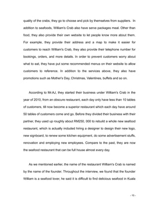 - 10 -
quality of the crabs, they go to choose and pick by themselves from suppliers. In
addition to seafoods, William's Crab also have serve packages meal. Other than
food, they also provide their own website to let people know more about them.
For example, they provide their address and a map to make it easier for
customers to reach William's Crab, they also provide their telephone number for
bookings, orders, and more details. In order to prevent customers worry about
what to eat, they have put some recommended menus on their website to allow
customers to reference. In addition to the services above, they also have
promotions such as Mother's Day, Christmas, Valentines, buffets and so on.
According to Mr.AJ, they started their business under William's Crab in the
year of 2010, from an obscure restaurant, each day only have less than 10 tables
of customers, till now become a superior restaurant which each day have around
50 tables of customers come and go. Before they divided their business with their
partner, they used up roughly about RM250, 000 to rebuild a whole new seafood
restaurant, which is actually included hiring a designer to design their new logo,
new signboard, to renew some kitchen equipment, do some advertisement stuffs,
renovation and employing new employees. Compare to the past, they are now
the seafood restaurant that can be full house almost every day.
As we mentioned earlier, the name of the restaurant William's Crab is named
by the name of the founder. Throughout the interview, we found that the founder
William is a seafood lover, he said it is difficult to find delicious seafood in Kuala
 