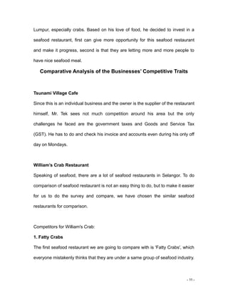 - 11 -
Lumpur, especially crabs. Based on his love of food, he decided to invest in a
seafood restaurant, first can give more opportunity for this seafood restaurant
and make it progress, second is that they are letting more and more people to
have nice seafood meal.
Comparative Analysis of the Businesses’ Competitive Traits
Tsunami Village Cafe
Since this is an individual business and the owner is the supplier of the restaurant
himself, Mr. Tek sees not much competition around his area but the only
challenges he faced are the government taxes and Goods and Service Tax
(GST). He has to do and check his invoice and accounts even during his only off
day on Mondays.
William’s Crab Restaurant
Speaking of seafood, there are a lot of seafood restaurants in Selangor. To do
comparison of seafood restaurant is not an easy thing to do, but to make it easier
for us to do the survey and compare, we have chosen the similar seafood
restaurants for comparison.
Competitors for William's Crab:
1. Fatty Crabs
The first seafood restaurant we are going to compare with is 'Fatty Crabs', which
everyone mistakenly thinks that they are under a same group of seafood industry.
 