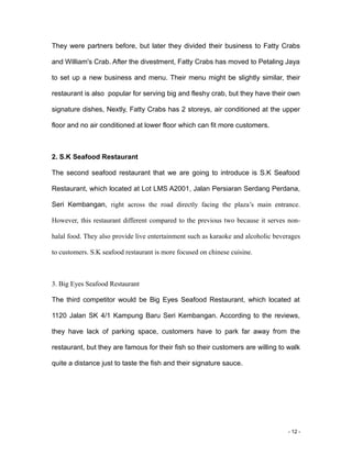 - 12 -
They were partners before, but later they divided their business to Fatty Crabs
and William's Crab. After the divestment, Fatty Crabs has moved to Petaling Jaya
to set up a new business and menu. Their menu might be slightly similar, their
restaurant is also popular for serving big and fleshy crab, but they have their own
signature dishes, Nextly, Fatty Crabs has 2 storeys, air conditioned at the upper
floor and no air conditioned at lower floor which can fit more customers.
2. S.K Seafood Restaurant
The second seafood restaurant that we are going to introduce is S.K Seafood
Restaurant, which located at Lot LMS A2001, Jalan Persiaran Serdang Perdana,
Seri Kembangan, right across the road directly facing the plaza’s main entrance.
However, this restaurant different compared to the previous two because it serves non-
halal food. They also provide live entertainment such as karaoke and alcoholic beverages
to customers. S.K seafood restaurant is more focused on chinese cuisine.
3. Big Eyes Seafood Restaurant
The third competitor would be Big Eyes Seafood Restaurant, which located at
1120 Jalan SK 4/1 Kampung Baru Seri Kembangan. According to the reviews,
they have lack of parking space, customers have to park far away from the
restaurant, but they are famous for their fish so their customers are willing to walk
quite a distance just to taste the fish and their signature sauce.
 