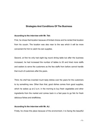 - 13 -
Strategies And Conditions Of The Business
According to the interview with Mr. Tek:
First, he chose that location because of limited choice and he rented that location
from his cousin. The location was also near to the sea which it will be more
convenient for him to catch his own supplies.
Second, at first he only had eight big round dining table but after the business
increased, he had increased the number of tables to 20 and hired more staffs
and waiters to serve the customers as the few staffs from before cannot handle
that much of customers after the years.
Third, his chef has invented much tasty dishes over the years for the customers
to try something new. Other than that, good dishes comes from good supplies,
which he wakes up at 2 a.m. in the morning to buy fresh vegetables and other
ingredients from the market and comes back in a fast pace to go fish for fresh
delicious fishes and shellfishes.
According fo the interview with Mr. AJ:
Firstly, he chose this place because of the environment, it is facing the beautiful
 