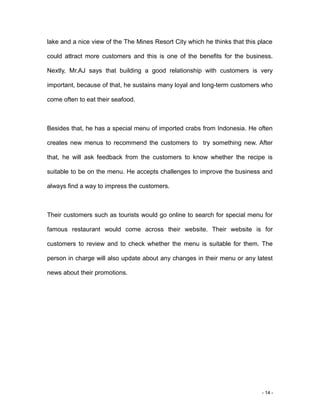 - 14 -
lake and a nice view of the The Mines Resort City which he thinks that this place
could attract more customers and this is one of the benefits for the business.
Nextly, Mr.AJ says that building a good relationship with customers is very
important, because of that, he sustains many loyal and long-term customers who
come often to eat their seafood.
Besides that, he has a special menu of imported crabs from Indonesia. He often
creates new menus to recommend the customers to try something new. After
that, he will ask feedback from the customers to know whether the recipe is
suitable to be on the menu. He accepts challenges to improve the business and
always find a way to impress the customers.
Their customers such as tourists would go online to search for special menu for
famous restaurant would come across their website. Their website is for
customers to review and to check whether the menu is suitable for them. The
person in charge will also update about any changes in their menu or any latest
news about their promotions.
 