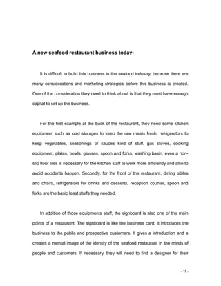 - 15 -
A new seafood restaurant business today:
It is difficult to build this business in the seafood industry, because there are
many considerations and marketing strategies before this business is created.
One of the consideration they need to think about is that they must have enough
capital to set up the business.
For the first example at the back of the restaurant, they need some kitchen
equipment such as cold storages to keep the raw meats fresh, refrigerators to
keep vegetables, seasonings or sauces kind of stuff, gas stoves, cooking
equipment, plates, bowls, glasses, spoon and forks, washing basin, even a non-
slip floor tiles is necessary for the kitchen staff to work more efficiently and also to
avoid accidents happen. Secondly, for the front of the restaurant, dining tables
and chairs, refrigerators for drinks and desserts, reception counter, spoon and
forks are the basic least stuffs they needed.
In addition of those equipments stuff, the signboard is also one of the main
points of a restaurant. The signboard is like the business card, it introduces the
business to the public and prospective customers. It gives a introduction and a
creates a mental image of the identity of the seafood restaurant in the minds of
people and customers. If necessary, they will need to find a designer for their
 