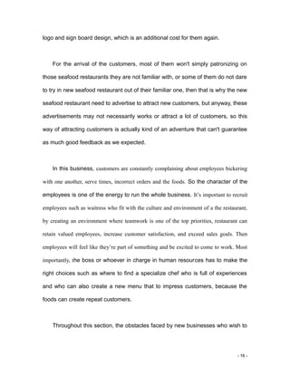 - 16 -
logo and sign board design, which is an additional cost for them again.
For the arrival of the customers, most of them won't simply patronizing on
those seafood restaurants they are not familiar with, or some of them do not dare
to try in new seafood restaurant out of their familiar one, then that is why the new
seafood restaurant need to advertise to attract new customers, but anyway, these
advertisements may not necessarily works or attract a lot of customers, so this
way of attracting customers is actually kind of an adventure that can't guarantee
as much good feedback as we expected.
In this business, customers are constantly complaining about employees bickering
with one another, serve times, incorrect orders and the foods. So the character of the
employees is one of the energy to run the whole business. It’s important to recruit
employees such as waitress who fit with the culture and environment of a the restaurant,
by creating an environment where teamwork is one of the top priorities, restaurant can
retain valued employees, increase customer satisfaction, and exceed sales goals. Then
employees will feel like they’re part of something and be excited to come to work. Most
importantly, the boss or whoever in charge in human resources has to make the
right choices such as where to find a specialize chef who is full of experiences
and who can also create a new menu that to impress customers, because the
foods can create repeat customers.
Throughout this section, the obstacles faced by new businesses who wish to
 