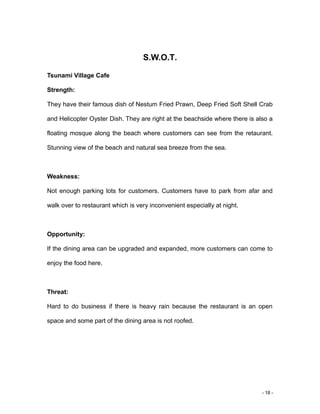 - 18 -
S.W.O.T.
Tsunami Village Cafe
Strength:
They have their famous dish of Nestum Fried Prawn, Deep Fried Soft Shell Crab
and Helicopter Oyster Dish. They are right at the beachside where there is also a
floating mosque along the beach where customers can see from the retaurant.
Stunning view of the beach and natural sea breeze from the sea.
Weakness:
Not enough parking lots for customers. Customers have to park from afar and
walk over to restaurant which is very inconvenient especially at night.
Opportunity:
If the dining area can be upgraded and expanded, more customers can come to
enjoy the food here.
Threat:
Hard to do business if there is heavy rain because the restaurant is an open
space and some part of the dining area is not roofed.
 