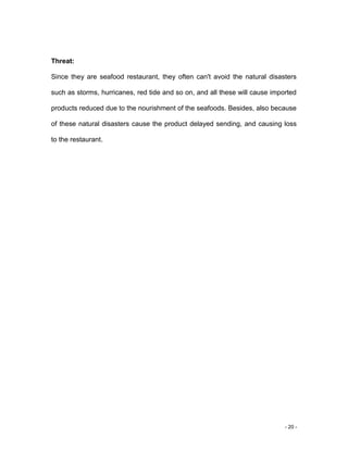- 20 -
Threat:
Since they are seafood restaurant, they often can't avoid the natural disasters
such as storms, hurricanes, red tide and so on, and all these will cause imported
products reduced due to the nourishment of the seafoods. Besides, also because
of these natural disasters cause the product delayed sending, and causing loss
to the restaurant.
 