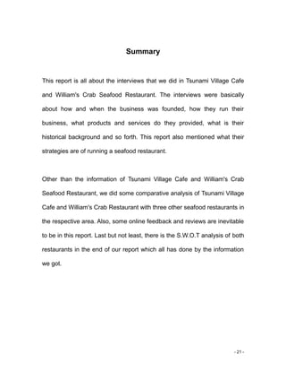 - 21 -
Summary
This report is all about the interviews that we did in Tsunami Village Cafe
and William's Crab Seafood Restaurant. The interviews were basically
about how and when the business was founded, how they run their
business, what products and services do they provided, what is their
historical background and so forth. This report also mentioned what their
strategies are of running a seafood restaurant.
Other than the information of Tsunami Village Cafe and William's Crab
Seafood Restaurant, we did some comparative analysis of Tsunami Village
Cafe and William's Crab Restaurant with three other seafood restaurants in
the respective area. Also, some online feedback and reviews are inevitable
to be in this report. Last but not least, there is the S.W.O.T analysis of both
restaurants in the end of our report which all has done by the information
we got.
 