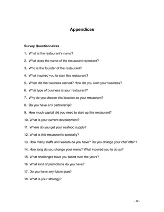 - 22 -
Appendices
Survey Questionnaires
1. What is the restaurant’s name?
2. What does the name of the restaurant represent?
3. Who is the founder of the restaurant?
4. What inspired you to start this restaurant?
5. When did the business started? How did you start your business?
6. What type of business is your restaurant?
7. Why do you choose this location as your restaurant?
8. Do you have any partnership?
9. How much capital did you need to start up this restaurant?
10. What is your current development?
11. Where do you get your seafood supply?
12. What is this restaurant’s specialty?
13. How many staffs and waiters do you have? Do you change your chef often?
14. How long do you change your menu? What inpsired you to do so?
15. What challenges have you faced over the years?
16. What kind of promotions do you have?
17. Do you have any future plan?
18. What is your strategy?
 