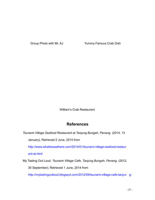 - 27 -
Group Photo with Mr. AJ Yummy Famous Crab Dish
William’s Crab Restaurant
References
Tsunami Village Seafood Restaurant at Tanjung Bungah, Penang. (2014, 13
January). Retrieved 2 June, 2014 from
http://www.whattwoeathere.com/2014/01/tsunami-village-seafood-restaur
ant-at.html
My Tasting Out Loud. Tsunami Village Cafe, Tanjung Bungah, Penang. (2012,
30 September). Retrieved 1 June, 2014 from
http://mytastingoutloud.blogspot.com/2012/09/tsunami-village-cafe-tanjun g-
 
