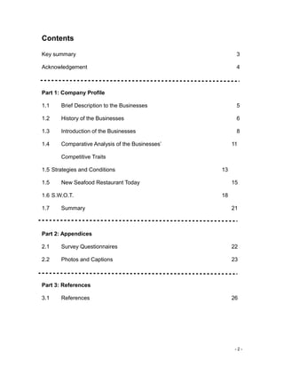 - 2 -
Contents
Key summary 3
Acknowledgement 4
Part 1: Company Profile
1.1 Brief Description to the Businesses 5
1.2 History of the Businesses 6
1.3 Introduction of the Businesses 8
1.4 Comparative Analysis of the Businesses’ 11
Competitive Traits
1.5 Strategies and Conditions 13
1.5 New Seafood Restaurant Today 15
1.6 S.W.O.T. 18
1.7 Summary 21
Part 2: Appendices
2.1 Survey Questionnaires 22
2.2 Photos and Captions 23
Part 3: References
3.1 References 26
 