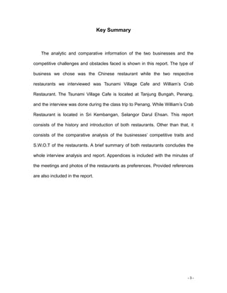 - 3 -
Key Summary
The analytic and comparative information of the two businesses and the
competitive challenges and obstacles faced is shown in this report. The type of
business we chose was the Chinese restaurant while the two respective
restaurants we interviewed was Tsunami Village Cafe and William’s Crab
Restaurant. The Tsunami Village Cafe is located at Tanjung Bungah, Penang,
and the interview was done during the class trip to Penang. While William’s Crab
Restaurant is located in Sri Kembangan, Selangor Darul Ehsan. This report
consists of the history and introduction of both restaurants. Other than that, it
consists of the comparative analysis of the businesses’ competitive traits and
S.W.O.T of the restaurants. A brief summary of both restaurants concludes the
whole interview analysis and report. Appendices is included with the minutes of
the meetings and photos of the restaurants as preferences. Provided references
are also included in the report.
 