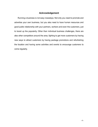 - 4 -
Acknowledgement
Running a business is not easy nowadays. Not only you need to promote and
advertise your own business, but you also need to have human resources and
good public relationship with your partners, workers and even the customers, just
to boost up the popularity. Other than individual business challenges, there are
also other competitors around the area, fighting to get more customers by having
new ways to attract customers by having package promotions and refurbishing
the location and having some activities and events to encourage customers to
come regularly.
 