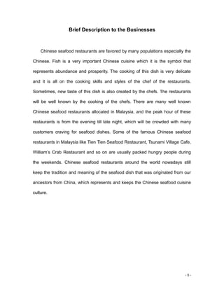 - 5 -
Brief Description to the Businesses
Chinese seafood restaurants are favored by many populations especially the
Chinese. Fish is a very important Chinese cuisine which it is the symbol that
represents abundance and prosperity. The cooking of this dish is very delicate
and it is all on the cooking skills and styles of the chef of the restaurants.
Sometimes, new taste of this dish is also created by the chefs. The restaurants
will be well known by the cooking of the chefs. There are many well known
Chinese seafood restaurants allocated in Malaysia, and the peak hour of these
restaurants is from the evening till late night, which will be crowded with many
customers craving for seafood dishes. Some of the famous Chinese seafood
restaurants in Malaysia like Tien Tien Seafood Restaurant, Tsunami Village Cafe,
William’s Crab Restaurant and so on are usually packed hungry people during
the weekends. Chinese seafood restaurants around the world nowadays still
keep the tradition and meaning of the seafood dish that was originated from our
ancestors from China, which represents and keeps the Chinese seafood cuisine
culture.
 