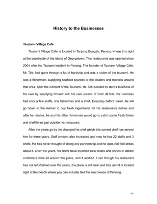 - 6 -
History to the Businesses
Tsunami Village Cafe
Tsunami Village Cafe is located in Tanjung Bungah, Penang where it is right
at the beachside of the island of Georgetown. This restaurants was opened since
2004 after the Tsunami incident in Penang. The founder of Tsunami Village Cafe,
Mr. Tek, had gone through a lot of hardship and was a victim of the tsunami. He
was a fisherman, supplying seafood sources to the dealers and markets around
that area. After the incident of the Tsunami, Mr. Tek decided to start a business of
his own by supplying himself with his own source of food. At first, his business
had only a few staffs, one fisherman and a chef. Everyday before dawn, he will
go down to the market to buy fresh ingredients for his restaurants dishes and
after he returns, he and his other fisherman would go to catch some fresh fishes
and shellfishes just outside his restaurant.
After the years go by, he changed his chef which this current chef has served
him for three years. Staff amount also increased and now he has 22 staffs and 3
chefs. He has never thought of doing any partnership and he does not feel stress
about it. Over the years, his chefs have invented new tastes and dishes to attract
customers from all around the place, and it worked. Even though his restaurant
has not refurbished over the years, the place is still neat and tidy, and it is located
right at the beach where you can actually feel the sea breeze of Penang.
 