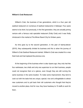- 7 -
William’s Crab Restaurant
William's Crab, the business of two generations, which is a four year old
seafood restaurant on numerous of seafood restaurants in Selangor. Four years
seems to be short, but previously, in the first generation, they are actually joining
venture with a famous crab specialist restaurant (Fatty Crab) and it was firstly
introduced in the market at The Mines Resort City for thirteen years.
As time goes by to the second generation, in the year of twenty-eleven
(2010), they subsequently divided its business and this is when the journey of
William's Crab Seafood Restaurant started. William's Crab was created for a new
fresh look and had replaced the previous one.
At the beginning of the business when is also 4years ago, they only had like
four waitresses, two chefs and only one supervisor to run their business, people
could not recognize them at a glance, even though they are still running the
same business in the same location. To make some improvement, they tend to
cook out with the taste that are unique, special, nice and unforgettable to attract
new customers and to pull back their old customers who thought that they've
moved to another place. And for now, they have headway to 15 staffs to work for
them.
 