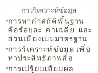 การวิเคราะห์ข้อมูล
•การหาค่ า สถิ ต ิ พ ื ้ น ฐาน
 คื อ ร้ อ ยละ ค่ า เฉลี ่ ย และ
 ส่ ว นเบี ่ ย งเบนมาตรฐาน
•การวิ เ คราะห์ ข ้ อ มู ล เพื ่ อ
 หาประสิ ท ธิ ภ าพสื ่ อ
•การเปรี ย บเที ย บผล
 