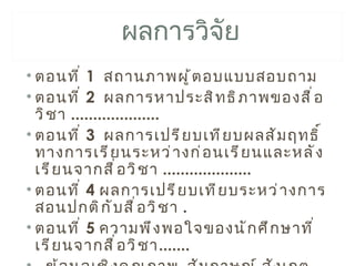ผลการวิจัย
• ตอนที ่ 1 สถานภาพผู ้ ต อบแบบสอบถาม
• ตอนที ่ 2 ผลการหาประสิ ท ธิ ภ าพของสื ่ อ
  วิ ช า ....................
• ตอนที ่ 3 ผลการเปรี ย บเที ย บผลสั ม ฤทธิ ์
  ทางการเรี ย นระหว่ า งก่ อ นเรี ย นและหลั ง
  เรี ย นจากสื ่ อ วิ ช า ....................
• ตอนที ่ 4 ผลการเปรี ย บเที ย บระหว่ า งการ
  สอนปกติ ก ั บ สื ่ อ วิ ช า .
• ตอนที ่ 5 ความพึ ง พอใจของนั ก ศึ ก ษาที ่
  เรี ย นจากสื ่ อ วิ ช า.......
 