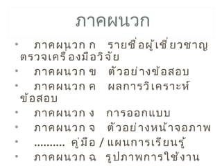 ภาคผนวก
•    ภาคผนวก ก รายชื ่ อ ผู ้ เ ชี ่ ย วชาญ
 ตรวจเครื ่ อ งมื อ วิ จ ั ย
• ภาคผนวก ข ตั ว อย่ า งข้ อ สอบ
• ภาคผนวก ค ผลการวิ เ คราะห์
 ข้ อ สอบ
• ภาคผนวก ง การออกแบบ
• ภาคผนวก จ ตั ว อย่ า งหน้ า จอภาพ
• .......... คู ่ ม ื อ / แผนการเรี ย นรู ้
• ภาคผนวก ฉ รู ป ภาพการใช้ ง าน
 