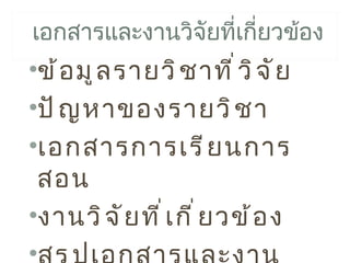 เอกสารและงานวิจยที่เกียวข้อง
               ั      ่
•ข้ อ มู ล รายวิ ช าที ่ ว ิ จ ั ย
•ปั ญ หาของรายวิ ช า
•เอกสารการเรี ย นการ
 สอน
•งานวิ จ ั ย ที ่ เ กี ่ ย วข้ อ ง
•
 