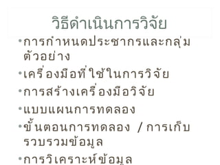 วิธดำาเนินการวิจัย
           ี
• การกำ า หนดประชากรและกลุ ่ ม
  ตั ว อย่ า ง
• เครื ่ อ งมื อ ที ่ ใ ช้ ใ นการวิ จ ั ย
• การสร้ า งเครื ่ อ งมื อ วิ จ ั ย
• แบบแผนการทดลอง
• ขั ้ น ตอนการทดลอง / การเก็ บ
  รวบรวมข้ อ มู ล
• การวิ เ คราะห์ ข ้ อ มู ล
 