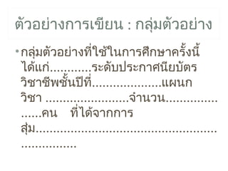 ตัวอย่างการเขียน : กลุมตัวอย่าง
                      ่
• กลุมตัวอย่างทีใช้ในการศึกษาครั้งนี้
      ่                 ่
  ได้แก่............ระดับประกาศนียบัตร
  วิชาชีพชันปีท....................แผนก
               ้     ี่
  วิชา ........................จำานวน...............
  ......คน ที่ได้จากการ
  สุม....................................................
    ่
  ................
 