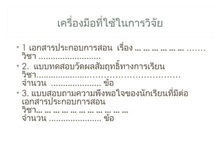 เครื่องมือที่ใช้ในการวิจย
                                 ั

• 1 เอกสารประกอบการสอน เรื่อง … … … … … … .……
  วิชา ..........................
• 2. แบบทดสอบวัดผลสัมฤทธิ์ทางการเรียน
  วิชา.....................……………………………
  จำานวน ..................... ข้อ
• 3. แบบสอบถามความพึงพอใจของนักเรียนทีมต่อ
                                       ่ ี
  เอกสารประกอบการสอน
  วิชา… … … … … … … … … … …
  จำานวน ...................... ข้อ
 