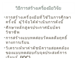 วิธีการสร้างเครื่องมือวิจัย
• การสร้ า งเครื ่ อ งมื อ ที ่ ใ ช้ ใ นการศึ ก ษา
  ครั ้ ง นี ้ ผู ้ ว ิ จ ั ย ได้ ด ำ า เนิ น การดั ง นี ้
• ศึ ก ษาหลั ก สู ต รประกาศนี ย บั ต ร
  วิ ช าชี พ
• การสร้ า งแบบทดสอบวั ด ผลสั ม ฤทธิ ์
  ทางการเรี ย น
• วิ เ คราะห์ ห าค่ า ดั ช นี ค วามสอดคล้ อ ง
  ของแบบทดสอบกั บ จุ ด ประสงค์ ก าร
 