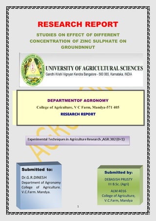 1
RESEARCH REPORT
STUDIES ON EFFECT OF DIFFERENT
CONCENTRATION OF ZINC SULPHATE ON
GROUNDNNUT
DEPARTMENTOF AGRONOMY
College of Agriculture, V C Farm, Mandya-571 405
RESEARCH REPORT
Submitted to:
Dr.G.R.DINESH
Department of Agronomy
College of Agriculture.
V.C.Farm. Mandya.
Submitted by:
DEBASISH PRUSTY
III B.Sc. (Agri)
ALM 4016
College of Agriculture,
V.C.Farm, Mandya
 