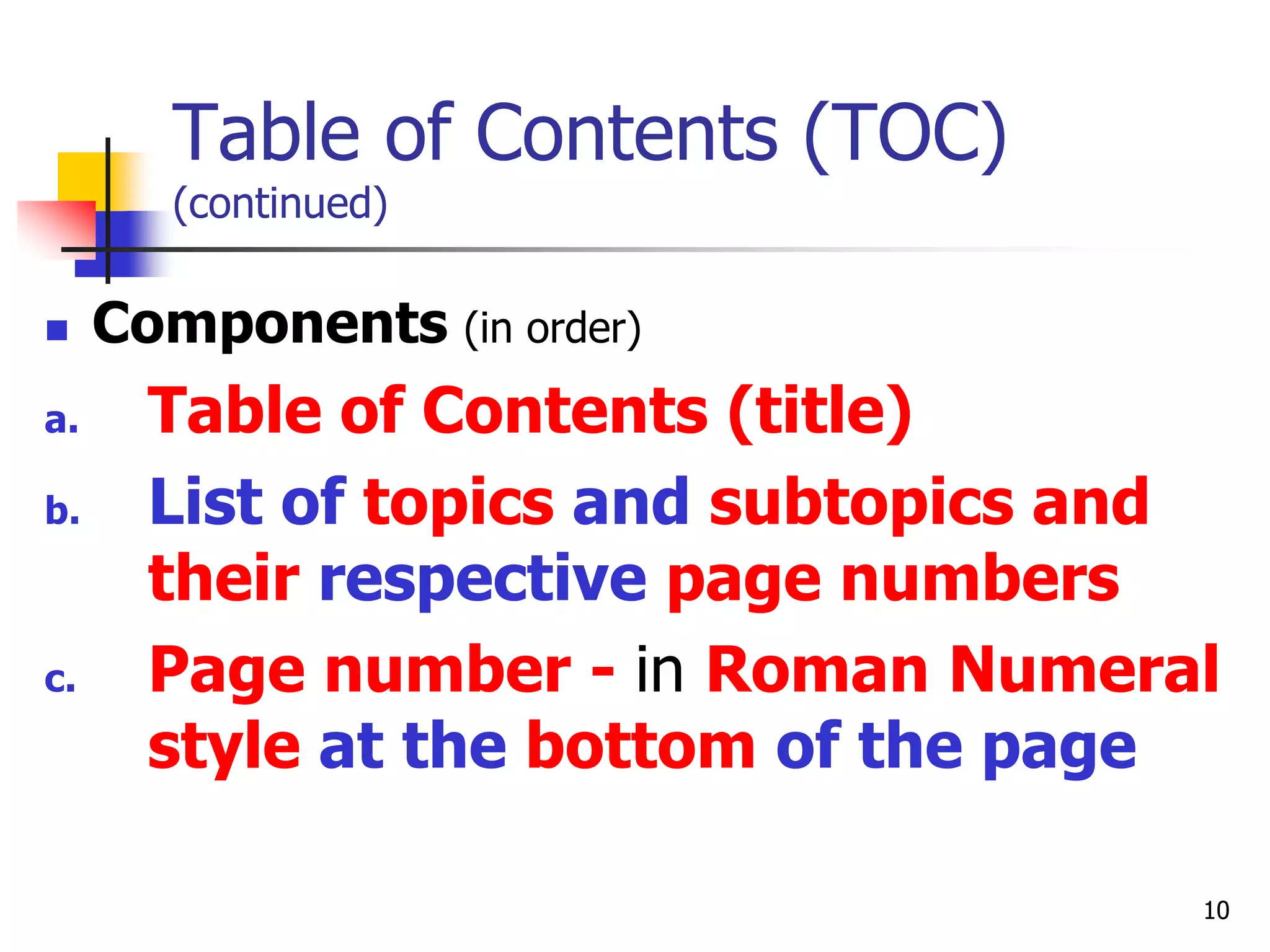 10
Table of Contents (TOC)
(continued)
 Components (in order)
a. Table of Contents (title)
b. List of topics and subtopics and
their respective page numbers
c. Page number - in Roman Numeral
style at the bottom of the page
 