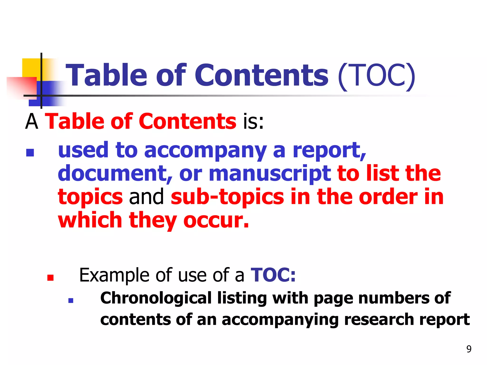 9
Table of Contents (TOC)
A Table of Contents is:
 used to accompany a report,
document, or manuscript to list the
topics and sub-topics in the order in
which they occur.
 Example of use of a TOC:
 Chronological listing with page numbers of
contents of an accompanying research report
 