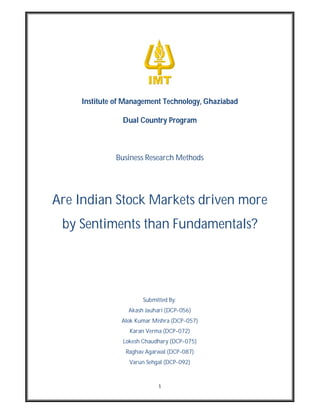 Institute of Management Technology, Ghaziabad

               Dual Country Program



             Business Research Methods




Are Indian Stock Markets driven more
 by Sentiments than Fundamentals?




                      Submitted By:
                 Akash Jauhari (DCP-056)
               Alok Kumar Mishra (DCP-057)
                 Karan Verma (DCP-072)
               Lokesh Chaudhary (DCP-075)
                Raghav Agarwal (DCP-087)
                 Varun Sehgal (DCP-092)



                            1
 