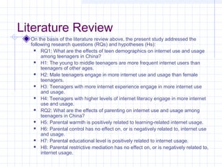 Literature Review
On the basis of the literature review above, the present study addressed the
following research questions (RQs) and hypotheses (Hs):
 RQ1: What are the effects of teen demographics on internet use and usage
among teenagers in China?
 H1: The young to middle teenagers are more frequent internet users than
teenagers of other ages.
 H2: Male teenagers engage in more internet use and usage than female
teenagers.
 H3: Teenagers with more internet experience engage in more internet use
and usage.
 H4: Teenagers with higher levels of internet literacy engage in more internet
use and usage.
 RQ2: What are the effects of parenting on internet use and usage among
teenagers in China?
 H5: Parental warmth is positively related to learning-related internet usage.
 H6: Parental control has no effect on, or is negatively related to, internet use
and usage.
 H7: Parental educational level is positively related to internet usage.
 H8: Parental restrictive mediation has no effect on, or is negatively related to,
internet usage.
 