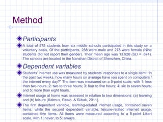 Method
Participants
A total of 575 students from six middle schools participated in this study on a
voluntary basis. Of the participants, 288 were male and 278 were female (Nine
students did not report their gender). Their mean age was 13.928 (SD = .874).
The schools are located in the Nanshan District of Shenzhen, China.
Dependent variables
Students’ internet use was measured by students’ responses to a single item: “In
the past two weeks, how many hours on average have you spent on computers /
the internet every day?” The item was measured on a 5-point scale, with 1: less
than two hours; 2: two to three hours; 3: four to five hours; 4: six to seven hours;
and 5: more than eight hours.
Internet usage at home was assessed in relation to two dimensions: (a) learning
and (b) leisure (Kalmus, Realo, & Siibak, 2011).
The first dependent variable, learning-related internet usage, contained seven
items, while the second dependent variable, leisure-related internet usage,
contained five items. All items were measured according to a 5-point Likert
scale, with 1: never, to 5: always.
 
