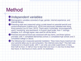 Method
Independent variables
Demographic variables consisted of age, gender, internet experience, and
internet literacy.
Parenting style was measured using a scale based on parental warmth and
control dimensions (Valcke et al., 2010) and previously validated with Hong
Kong parents (Lau & Yuen, 2013). There were 4 subscales: encouragement,
worry, monitoring, and permission. A 5-point Likert scale, from 1: strongly
disagree, to 5: strongly agree, was used for all the items.
Parental educational level was assessed with two items, and three options
provided, with 1: completed elementary school; 2: completed high school; and 3:
completed college or above.
The following item measured parental mediation: “How many hours maximum do
your parents allow you to use computers / the internet every day?” This item was
measured on a 6-point scale, with 1: can only use under supervision; 2: less
than half an hour; 3: half an hour to less than one hour; 4: one hour to less than
two hours; 5: two hours or more; and 6: no restriction.
 