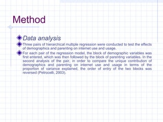 Method
Data analysis
Three pairs of hierarchical multiple regression were conducted to test the effects
of demographics and parenting on internet use and usage.
For each pair of the regression model, the block of demographic variables was
first entered, which was then followed by the block of parenting variables. In the
second analysis of the pair, in order to compare the unique contribution of
demographics and parenting on internet use and usage in terms of the
proportion of variance explained, the order of entry of the two blocks was
reversed (Petrocelli, 2003).
 