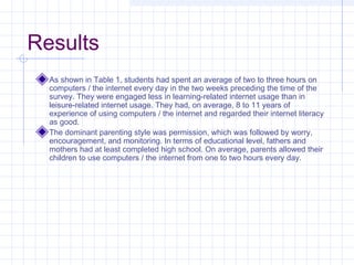 Results
As shown in Table 1, students had spent an average of two to three hours on
computers / the internet every day in the two weeks preceding the time of the
survey. They were engaged less in learning-related internet usage than in
leisure-related internet usage. They had, on average, 8 to 11 years of
experience of using computers / the internet and regarded their internet literacy
as good.
The dominant parenting style was permission, which was followed by worry,
encouragement, and monitoring. In terms of educational level, fathers and
mothers had at least completed high school. On average, parents allowed their
children to use computers / the internet from one to two hours every day.
 