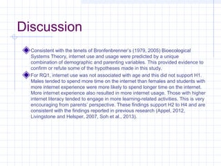 Discussion
Consistent with the tenets of Bronfenbrenner’s (1979, 2005) Bioecological
Systems Theory, internet use and usage were predicted by a unique
combination of demographic and parenting variables. This provided evidence to
confirm or refute some of the hypotheses made in this study.
For RQ1, internet use was not associated with age and this did not support H1.
Males tended to spend more time on the internet than females and students with
more internet experience were more likely to spend longer time on the internet.
More internet experience also resulted in more internet usage. Those with higher
internet literacy tended to engage in more learning-related activities. This is very
encouraging from parents’ perspective. These findings support H2 to H4 and are
consistent with the findings reported in previous research (Appel, 2012,
Livingstone and Helsper, 2007, Soh et al., 2013).
 