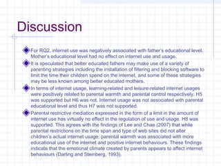 Discussion
For RQ2, internet use was negatively associated with father’s educational level.
Mother’s educational level had no effect on internet use and usage.
It is speculated that better educated fathers may make use of a variety of
parenting strategies including the installation of filtering and blocking software to
limit the time their children spend on the internet, and some of these strategies
may be less known among better educated mothers.
In terms of internet usage, learning-related and leisure-related internet usages
were positively related to parental warmth and parental control respectively. H5
was supported but H6 was not. Internet usage was not associated with parental
educational level and thus H7 was not supported.
Parental restrictive mediation expressed in the form of a limit in the amount of
internet use has virtually no effect in the regulation of use and usage. H8 was
supported. This agrees with the findings of Lee and Chae (2007) that while
parental restrictions on the time span and type of web sites did not alter
children’s actual internet usage, parental warmth was associated with more
educational use of the internet and positive internet behaviours. These findings
indicate that the emotional climate created by parents appears to affect internet
behaviours (Darling and Steinberg, 1993).
 