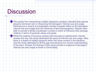 Discussion
The results from hierarchical multiple regression analysis indicated that parents
played a dominant role in influencing the teenagers’ internet use and usage.
Parenting as a means of socialisation exerted a greater effect on the teenagers’
internet use and usage than the influence of teen demographics. Parents were
able to provide a family socialisation context in which to influence their teenage
children in terms of parental values and goals.
While the majority of previous studies have focused on adolescents’ internet
access and use, this study addressed the issue of internet use and usage. Also,
there is a dearth of related research within the home context in the literature,
and this study attempted to fill this gap and advance our current understanding
of the topic. Overall, the findings of this study provide a snapshot of teenagers’
internet use and usage at home in China today.
 