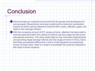 Conclusion
Home provides an important environment for the growth and development of
young people. Researchers have been exploring the interactive socialisation
process by which parents attempt to transmit their values, attitudes, goals, and
skills to their teenage children.
With the increasing amount of ICT access at home, attention has been paid to
examine parenting within the context of internet use and usage as well as the
educational outcomes. This study sheds light on how individual characteristics
and parenting shape teenage internet use and usage at home in China. Given
that there are potential differences in terms of demographics and parenting
across Chinese cities, there is a need to consolidate the evidence collected in
this study in future research.
 